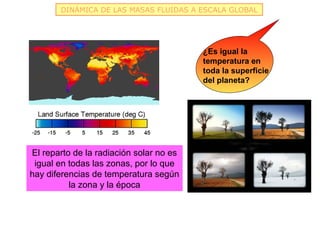 DINÁMICA DE LAS MASAS FLUIDAS A ESCALA GLOBAL




                                         ¿Es igual la
                                         temperatura en
                                         toda la superficie
                                         del planeta?




El reparto de la radiación solar no es
 igual en todas las zonas, por lo que
hay diferencias de temperatura según
          la zona y la época
 