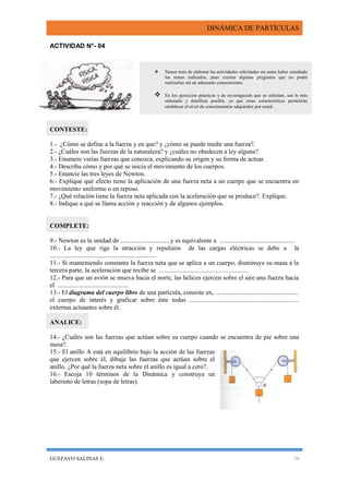 DINÁMICA DE PARTÍCULAS
GUSTAVO SALINAS E. 38
ACTIVIDAD N°- 04
CONTESTE:
1.- ¿Cómo se define a la fuerza y en que? y ¿cómo se puede medir una fuerza?.
2.- ¿Cuáles son las fuerzas de la naturaleza? y ¿cuáles no obedecen a ley alguna?.
3.- Enumere varias fuerzas que conozca, explicando su origen y su forma de actuar.
4.- Describa cómo y por qué se inicia el movimiento de los cuerpos.
5.- Enuncie las tres leyes de Newton.
6.- Explique qué efecto tiene la aplicación de una fuerza neta a un cuerpo que se encuentra en
movimiento uniforme o en reposo.
7.- ¿Qué relación tiene la fuerza neta aplicada con la aceleración que se produce?. Explique.
8.- Indique a qué se llama acción y reacción y de algunos ejemplos.
COMPLETE:
9.- Newton es la unidad de ...............................y es equivalente a ...............................................
10.- La ley que rige la atracción y repulsión de las cargas eléctricas se debe a la
..................................................................
11.- Si manteniendo constante la fuerza neta que se aplica a un cuerpo, disminuye su masa a la
tercera parte, la aceleración que recibe se .......................................................
12.- Para que un avión se mueva hacia el norte, las hélices ejercen sobre el aire una fuerza hacia
el ............................................
13.- El diagrama del cuerpo libre de una partícula, consiste en, ...................................................
el cuerpo de interés y graficar sobre éste todas ....................................................................
externas actuantes sobre él.
ANALICE:
14.- ¿Cuáles son las fuerzas que actúan sobre su cuerpo cuando se encuentra de pie sobre una
mesa?.
15.- El anillo A está en equilibrio bajo la acción de las fuerzas
que ejercen sobre él, dibuje las fuerzas que actúan sobre el
anillo. ¿Por qué la fuerza neta sobre el anillo es igual a cero?.
16.- Escoja 10 términos de la Dinámica y construya un
laberinto de letras (sopa de letras).
 Nunca trate de elaborar las actividades solicitadas sin antes haber estudiado
los temas indicados, pues existen algunas preguntas que no podrá
realizarlas sin un adecuado conocimiento.
 En los ejercicios prácticos y de investigación que se solicitan, sea lo más
ordenado y detallista posible, ya que estas características permitirán
establecer el nivel de conocimientos adquiridos por usted.
 