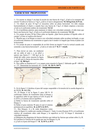 DINÁMICA DE PARTÍCULAS
GUSTAVO SALINAS E. 41
1.- Un resorte se alarga 5 cm bajo la acción de una fuerza de 4 kg-f. ¿Cuál es la constante del
resorte? Si ahora la fuerza es 7 kg-f, ¿cuál es el nuevo alargamiento? R. 0,8 kg-f/cm; 8,75 cm.
2.- Un objeto de peso 10 kg-f se encuentra sobre un plano horizontal. Un niño empuja
horizontalmente el objeto y cuando hace una fuerza de 3 kg-f, el objeto empieza a moverse.
¿Cuál es el coeficiente estático de rozamiento? R. 0,3
3.- En el problema anterior, para mantener el objeto con velocidad constante, el niño tiene que
hacer una fuerza de 2 kg-f. ¿Cuál es el coeficiente dinámico de rozamiento? R. 0,2.
4.- Un cuerpo de peso 20 kg-f flota sobre un líquido. ¿Qué fuerza produce el líquido sobre el
cuerpo? ¿Cómo se explica esta fuerza?
5.- Mostrar que si un bloque se mueve con velocidad constante sobre un plano inclinado, es que
el coeficiente dinámico de rozamiento es igual a tan 6 siendo 6 el ángulo que forma el plano con
la horizontal.
6.- Un cuerpo de peso w suspendido de un hilo forma un ángulo 9 con la vertical cuando está
sometido a una fuerza horizontal F. ¿Cuál es el valor de F? R. F = wtan.
7.- Para mover un auto, un conductor
ató un cable al auto y a un árbol y
ejerció una fuerza F = 100 kg-f en la
mitad del cable como muestra la figura
1. ¿Cuál será la fuerza de tracción sobre
el auto?. R. 500 kg-f.
8.- Dos cables se amarran en C y se cargan como muestra la figura 2. Sabiendo que P = 400 N y
α = 75°. Determinar las tensiones AC y en BC. R. 326 N; 369 N.
9.- En la figura 3. Calcúlese el peso del cuerpo suspendido si la tensión de la cuerda diagonal es
de 20 [N]. R. 14.1 [N].
10.- El bloque A de la figura 5, pesa 100 N. El
coeficiente estático de rozamiento entre el bloque y
la superficie sobre la que reposa es 0,30. El peso W
es 20 N y el sistema está en equilibrio.
a) Hallar la fuerza de rozamiento ejercida sobre el
bloque A.
b) Hallar el peso máximo W para el cual el sistema
permanecerá en equilibrio. R. a) 20 N; b) 30 N.
11.- Dos bloques, A y B, están dispuestos como
indica la figura 4 y unidos por cuerdas al bloque C. Tanto A como B pesan 20 N y el coeficiente
cinético de rozamiento entre cada bloque y la superficie es 0,5. El boque C desciende a
velocidad constante.
a) Dibújense dos diagramas de fuerzas distintos que indican las fuerzas que actúan sobre A y B.
b) Calcúlese la Tensión de la cuerda que une los bloques A y B.
c) ¿Cuál es el peso del boque C?. R. b) 10 N; c) 30 N.
EJERCICIOS PROPUESTOS
1
3 4
5
2
 