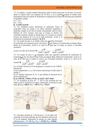 DINÁMICA DE PARTÍCULAS
GUSTAVO SALINAS E. 42
12.- El collarín A puede resbalar libremente sobre la barra horizontal sin fricción. El resorte
unido al collarín tiene una constante de 10 lb/in, y no se deforma cunado el collarín pasa
directamente bajo del soporte B. Determinar la magnitud de la fuerza P necesaria para mantener
el equilibrio cuando:
a) c = 9 in.
b) c = 16 in.
R. a) 18 lb; b) 64 lb.
13.- Un estudiante quiere determinar el coeficiente Único de
rozamiento entre un cuerpo y un plano inclinado trasparente a
mediodía, cuando la luz del sol incide verticalmente sobre el suelo.
Después de tirios ensayos, nota que el cuerpo se desliza con
velocidad constante cuando el cuerpo baja 3 m, mientras su sombra
recorre una distancia de 4 m en el meló horizontal. ¿Cuál es el
coeficiente de rozamiento dinámico'' R. 0,75
14.- Un cuerpo de peso w es halado sobre una superficie horizontal
de coeficiente de rozamiento  por una fuerza F que forma con la horizontal un ángulo  por
arriba de la horizontal. ¿Cuál es el valor de F para que el cuerpo se mueva a velocidad
constante?
¿Cual es el valor de la normal? R.


sen
W
cos
;


sencos
cos
.
15.- Un cuerpo de peso w es empujado sobre una superficie horizontal de coeficiente de
rozamiento  por una fuerza F que forma un ángulo  por debajo de la horizontal. ¿Cuál es el
valor de F para que el cuerpo se mueva con velocidad constante? ¿Cuál es e1 valor de la
normal? R.


sen
W
cos
;


sencos
cos
.
16.- El cable AB tiene 65 ft de longitud y su tensión es de 3 900 lb.
Determinar:
a) Las componentes x, y y z de la fuerza ejercida por el cabe sobre el
anclaje C.
b) Los ángulos directores θx, θy, θz que definen la dirección de la
fuerza ejercida en C.
R. a) -1 861 lb, 3 360 lb, 677 lb.; b) 118,5°; 30,5°; 80,0°.
17.- Un recipiente de peso W = 1 165 N está sostenido por tres
cables como se muestra en la figura. Determinar la tensión en cada
cable. R. TAB = 500 N; TAC = 459 N; TAD = 516 N.
18.- Una placa circular de 12 lib de peso y 7 in de radio está
sostenida en la forma indicada, por tres alambres cada uno de
25 in de longitud. Determinar la tensión en cada alambre
sabiendo que α = 30°. R. TAB = TAC = 3,35 lb; TAD = 5,80 lb.
 
