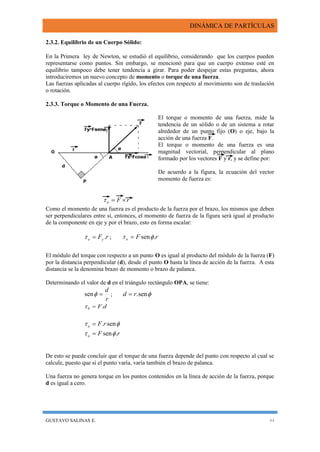 DINÁMICA DE PARTÍCULAS
GUSTAVO SALINAS E. 44
2.3.2. Equilibrio de un Cuerpo Sólido:
En la Primera ley de Newton, se estudió el equilibrio, considerando que los cuerpos pueden
representarse como puntos. Sin embargo, se mencionó para que un cuerpo extenso esté en
equilibrio tampoco debe tener tendencia a girar. Para poder despejar estas preguntas, ahora
introduciremos un nuevo concepto de momento o torque de una fuerza.
Las fuerzas aplicadas al cuerpo rígido, los efectos con respecto al movimiento son de traslación
o rotación.
2.3.3. Torque o Momento de una Fuerza.
El torque o momento de una fuerza, mide la
tendencia de un sólido o de un sistema a rotar
alrededor de un punto fijo (O) o eje, bajo la
acción de una fuerza F.
El torque o momento de una fuerza es una
magnitud vectorial, perpendicular al plano
formado por los vectores F y r, y se define por:
De acuerdo a la figura, la ecuación del vector
momento de fuerza es:
rFo 
Como el momento de una fuerza es el producto de la fuerza por el brazo, los mismos que deben
ser perpendiculares entre sí, entonces, el momento de fuerza de la figura será igual al producto
de la componente en eje y por el brazo, esto en forma escalar:
rFyo . ; rFo .sen 
El módulo del torque con respecto a un punto O es igual al producto del módulo de la fuerza (F)
por la distancia perpendicular (d), desde el punto O hasta la línea de acción de la fuerza. A esta
distancia se la denomina brazo de momento o brazo de palanca.
Determinando el valor de d en el triángulo rectángulo OPA, se tiene:
r
d
sen ; sen.rd 
dF.0 
 sen.rFo 
rFo .sen 
De esto se puede concluir que el torque de una fuerza depende del punto con respecto al cual se
calcule, puesto que si el punto varía, varía también el brazo de palanca.
Una fuerza no genera torque en los puntos contenidos en la línea de acción de la fuerza, porque
d es igual a cero.
 