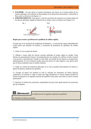DINÁMICA DE PARTÍCULAS
GUSTAVO SALINAS E. 46
Experimento:
 PASADOR.- En este apoyo se genera únicamente una fuerza en el mismo plano de las
fuerzas aplicadas. Esta reacción se descompone en las direcciones horizontal y vertical (Rx y
Ry), como se observa en la figura ( c ).
 EMPOTRAMIENTO.- Este apoyo, a más de una fuerza de reacción en el mismo plano de
las fuerzas aplicadas, impide la rotación de un cuerpo, como se observa en la figura ( d ).
Reglas para resolver problemas de equilibrio de sólidos rígidos.
Al igual que en la resolución de problemas de Dinámica, es conveniente seguir ordenadamente
ciertos pasos que faciliten los análisis y resolución de problemas de equilibrio de sólidos
rígidos.
1.- Aislar el o los cuerpos de interés.
2.- Dibujar o trazar todas las fuerzas externas aplicadas al cuerpo rígido en estudio: Estas
fuerzas son generalmente el peso y las producidas por: las cuerdas, las varillas, el suelo, la pared
y los pivotes o articulaciones. Cuando se tiene duda del sentido de una fuerza se escogerá éste,
arbitrariamente. Si en la solución resulta, para esta fuerza un valor negativo, esto quiere decir
que la fuerza realmente tiene el sentido contrario.
3.- Elegir un sistema de referencia adecuado en el cual se pueden descomponer las fuerzas y
aplicar la primera condición de equilibrio.
4.- Escoger un punto con respecto al cual se calculan los momentos de fuerza (fuerzas
coplanares). En general se elige el punto que haga desaparecer el mayor número posible de
fuerzas incógnitas en la segunda ecuación de equilibrio (este punto será sobre el cual el sistema
puede girar).
5.- Resolver el sistema de ecuaciones, asegurándose de que exista igual número de ecuaciones
que de incógnitas.
  Aplicación de la segunda condición de equilibrio.
 Equilibrio de fuerzas paralelas.
 