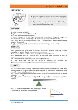 DINÁMICA DE PARTÍCULAS
GUSTAVO SALINAS E. 47
ACTIVIDAD N°- 05
CONTESTE:
1.- ¿Qué es un cuerpo rígido?.
2.- ¿Cómo es el movimiento de traslación?.
3.- ¿Cómo es el movimiento de rotación?.
4.- Escriba tres ejemplos de cuerpos con movimiento de traslación, tres ejemplos de cuerpos con
movimientos de rotación y tres ejemplos de cuerpos con ambos tipos de movimiento.
5.- ¿Cuál es la ecuación del torque de una fuerza?, ¿qué signo tiene?. Indique sus unidades y
ecuación dimensional.
6.- ¿Qué dirección y sentido tiene el vector que representa el torque de una fuerza?.
COMPLETE:
7.- Si el torque de una fuerza tiende hacer girar a un cuerpo en el mismo sentido que giran las
manecillas del reloj, su signo es ...............................................
8.- El brazo de palanca y la línea de acción de la fuerza siempre deben ser ...................................
9.- Si una fuerza se aplica en la dirección del eje de rotación, el torque o momento de fuerza es
.......................................................
10.- El torque se puede representar por un vector perpendicular al ...............................................
11.- Las condiciones para que un cuerpo se encuentre en equilibrio son
que........................................ y que .....................................................................
ANALICE:
12.- En cada una de las siguientes herramientas es necesario aplicar momentos de fuerza para
operarlos. Describa los momentos de fuerza que se aplican en un cortaúñas, una carretilla, unas
tijeras de podar el césped y unas pinzas.
13.- ¿Por qué una mujer en las últimas etapas del embarazo debe inclinarse hacia atrás para
caminar?.
14.- ¿Qué fuerza F’ debe aplicar en el punto A para que la barra permanezca en equilibrio
estático?.
15.- ¿En qué sentido aplica fuerza el pivote sobre la barra?.
Además tace las fuerzas que hay en la figura.
 Nunca trate de elaborar las actividades solicitadas sin antes haber estudiado
los temas indicados, pues existen algunas preguntas que no podrá realizarlas
sin un adecuado conocimiento.
 En los ejercicios prácticos y de investigación que se solicitan, sea lo más
ordenado y detallista posible, ya que estas características permitirán establecer
el nivel de conocimientos adquiridos por usted.
 