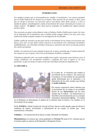 DINÁMICA DE PARTÍCULAS
GUSTAVO SALINAS E. 30
INTRODUCCION
Los antiguos griegos que se preocupaban por estudiar el movimiento y sus causas pensaban
que el estado natural de los cuerpos era el reposo. Para sacarlos de ese estado, es decir, para
que un cuerpo se moviera, era necesario ejercer una fuerza sobre dicho cuerpo y si ésta se
dejaba de aplicar, inmediatamente cesaba el movimiento del cuerpo volviendo por lo tanto a su
estado natural: “el reposo”; estas ideas fueron aceptadas sin modificación alguna durante
muchos siglos.
Fue necesario un genio extraordinario como el Italiano Galileo Galilei para extraer las leyes
de la naturaleza de los fenómenos que se habían tenido siempre frente a los ojos, pero cuya
explicación había escapado siempre a la investigación de los filósofos.
Galileo estaba de acuerdo con que para iniciar el movimiento de un cuerpo era necesario una
fuerza, pero una vez que dicho cuerpo estuviera en movimiento éste continuaría moviéndose
indefinidamente, con velocidad constante, hasta que se ejecutara una nueva acción que pusiera
fin a dicho movimiento.
Galileo, al contrario de lo que opinaba la gente de su época, pensaba que el estado natural de
los cuerpos no era el reposo, sino el de un movimiento rectilíneo y uniforme.
Toda fuerza aplicada sobre un cuerpo modifica éste estado y tan pronto como la fuerza cesa, el
cuerpo continuara con movimiento rectilíneo y uniforme del cual el reposo es un caso
particular, ya que un cuerpo en reposo tiene una velocidad constante de magnitud cero.
2.1. DINAMICA.
Es la parte de la mecánica que estudia el
movimiento de los cuerpos y las causas que
lo producen. El movimiento de una partícula
queda determinado por la naturaleza y la
disposición de los otros cuerpos que forman
su medio ambiente.
Por nuestra experiencia diaria sabemos que
el movimiento de un cuerpo es un resultado
directo de sus interacciones con los otros
cuerpos que lo rodean. Las interacciones se
describen convenientemente por un concepto
matemático denominado fuerza. El estudio
de la Dinámica es básicamente el análisis de la relación entre la fuerza y los cambios en el
movimiento de un cuerpo.
2.1.1. FUERZA.- Desde el punto de vista de la Física, fuerza es todo aquello capaz de alterar la
condición de reposo, movimiento o deformación de un cuerpo, la misma que tiene
características vectoriales.
Unidades.- A la interacción de la fuerza se mide, utilizando los llamados
Dinamómetros, los mismos que vienen graduados en Newton (N), para el S.I., mientras que en
el sistema inglés se expresa en Kilopondios o Kilogramo-fuerza.
 