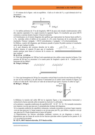 DINÁMICA DE PARTÍCULAS
GUSTAVO SALINAS E. 50
x
BA
2.- El sistema de la figura está en equilibrio. Cuál es el valor de F y a qué distancia de 0 se
encuentra?.
R: 30 kg-f; 2 m.
F
3 m
10 Kg-f 20 Kg-f.
3.- Un tablón uniforme de 15 m de longitud y 400 N de peso está situado simétricamente sobre
dos soportes separados 8 m, según muestra la siguiente figura. Un muchacho que pesa 640 N
comienza a caminar desde el punto A hacia la derecha.
a) Constrúyanse en el mismo diagrama dos gráficas que representen las fuerzas hacia arriba FA
y FB ejercidas sobre el tablón en los puntos A y B, como funciones de la coordenada x del
muchacho. Tómese 1 pulgada = 250 N verticalmente y 1 pulgada = 2,5 m horizontalmente.
b) Hállese, a partir del diagrama, qué distancia pasado el punto B podrá caminar el muchacho
antes de que vuelque la tabla.
c) A qué distancia del extremo derecho de la tabla
debería situarse el soporte B para que el muchacho
pueda caminar justo hasta el extremo de la misma sin
que vuelque?.
R: b) 2,5 m c) 2,89 m.
4.- Una viga homogénea de 100 kg-f está soportada por dos cables como muestra la figura. Una
persona de 80 kg-f se encuentra a la cuarta parte de longitud a partir de 0. Cuáles son las
tensiones de los cables?
R: 70 kg-f; 110 kg-f.
O
5.- Una viga homogénea de 30 kg-f se encuentra vertical bajo la acción de una fuerza de 40 kg-f
en uno de sus extremos y de una fuerza F horizontal en su centro como muestra la figura. (a)
Cuál es el valor de R ? (b) Cuál es el valor de la fuerza R que ejerce el perno A sobre la viga?.
R: 80 kg-f ; 50 kg-f.
40 Kg-f.
F
30 Kg-f R
6.-Hállense la tensión del cable BD de la siguiente figura y las componentes horizontal y
vertical de la fuerza ejercida sobre el puntal en el pivote A, utilizando.
a) La primera y segunda condiciones de equilibrio (F =0, F =0,  =0), tomando momentos
con respecto a un eje que pase por A perpendicular al plano del diagrama;
b) La segunda condición de equilibrio solamente, tomando momentos en primer lugar respecto
a un eje que pase por A, luego respecto a un eje que pase por B y, por último, respecto a un eje
que pase por D. Puede despreciarse el peso del puntal.
c) Represéntense las fuerzas calculadas mediante vectores en un diagrama a escala, y
demuéstrese que las líneas de acción de las fuerzas ejercidas sobre el puntal en los puntos A, B
y C se cortan en un punto.
R: 125 N, 100 N hacia la derecha, 25 N hacia arriba.
 