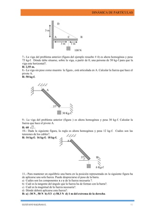 DINÁMICA DE PARTÍCULAS
GUSTAVO SALINAS E. 51
D
3 m
A C B
3 m 1 m
100 N
7.- La viga del problema anterior (figura del ejemplo resuelto # 4) es ahora homogénea y pesa
75 kg-f. Dónde debe situarse, sobre la viga, a partir de 0, una persona de 50 kg-f para que la
viga este horizontal?.
R: 2,55 m.
8.- La viga sin peso como muestra la figura , está articulada en A. Calcular la fuerza que hace el
pivote A.
R: 50 kg-f.
A
37º
30 Kg-f.
9.- La viga del problema anterior (figura ) es ahora homogénea y pesa 30 kg-f. Calcular la
fuerza que hace el pivote A.
R: 60 2 .
10.- Dada la siguiente figura, la regla es ahora homogénea y pesa 12 kg-f. Cuáles son las
tensiones de los cables?.
R: 16 kg-f; 16 kg-f; 18 kg-f.
A
37o
B
6 Kg-f
11.- Para mantener en equilibrio una barra en la posición representada en la siguiente figura ha
de aplicarse una sola fuerza. Puede despreciarse el peso de la barra.
a) Cuáles son los componentes x e y de la fuerza necesaria ?.
b) Cuál es la tangente del ángulo que la fuerza ha de formar con la barra?.
c) Cuál es la magnitud de la fuerza necesaria?.
d) Dónde deberá aplicarse esta fuerza?.
R: a) -30 N , 50 N b) 5/3 c) 58.3 N d) 1 m del extrema de la derecha.
 
