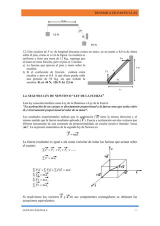 DINÁMICA DE PARTÍCULAS
GUSTAVO SALINAS E. 52
Fw
F
Fx
Fy
4 m
xo
5 m
37º
10 N
50 N.
12.-Una escalera de 5 m. de longitud descansa contra un muro, en un punto a 4,0 m de altura
sobre el piso, como se ve en la figura. La escalera es
uniforme y tiene una masa de 12 Kg., suponga que
el muro no tiene fricción, pero el piso sí. Calcular.
a) La fuerzas que ejercen el piso y muro sobre la
escalera.
b) Si el coeficiente de fricción estática entre
escalera y piso es 0,4. A qué altura puede subir
una persona de 58 Kg. sin que resbale la
escalera. R. a) 44 N, 126 N. b) 2,2 m
2.4. SEGUNDA LEY DE NEWTON O "LEY DE LA FUERZA"
Esta ley conocida también como Ley de la Dinámica o Ley de la Fuerza:
"La aceleración de un cuerpo es directamente proporcional a la fuerza neta que actúa sobre
él, e inversamente proporcional al valor de su masa".
Los resultados experimentales indican que la aceleración ( a ) tiene la misma dirección y el
mismo sentido que la fuerza resultante aplicada ( F ). Fuerza y aceleración son dos vectores que
difieren únicamente de una constante de proporcionalidad, un escalar positivo llamado "masa
(m)". La expresión matemática de la segunda ley de Newton es:
amF .
La fuerza resultante es igual a ala suma vectorial de todas las fuerzas que actúan sobre
el cuerpo:
.......321  FFFF
amF .
z
y
x
amFz
amFy
amFx
amkFzjFyiFx
.
.
.
.





Si resolvemos los vectores F y a en sus componentes rectangulares se obtienen las
ecuaciones equivalentes:
 
