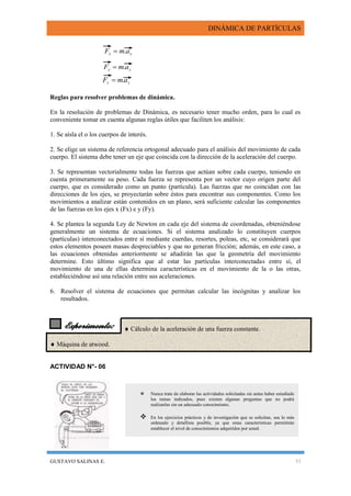 DINÁMICA DE PARTÍCULAS
GUSTAVO SALINAS E. 53
Experimento:
zz amF .
Reglas para resolver problemas de dinámica.
En la resolución de problemas de Dinámica, es necesario tener mucho orden, para lo cual es
conveniente tomar en cuenta algunas reglas útiles que faciliten los análisis:
1. Se aísla el o los cuerpos de interés.
2. Se elige un sistema de referencia ortogonal adecuado para el análisis del movimiento de cada
cuerpo. El sistema debe tener un eje que coincida con la dirección de la aceleración del cuerpo.
3. Se representan vectorialmente todas las fuerzas que actúan sobre cada cuerpo, teniendo en
cuenta primeramente su peso. Cada fuerza se representa por un vector cuyo origen parte del
cuerpo, que es considerado como un punto (partícula). Las fuerzas que no coincidan con las
direcciones de los ejes, se proyectarán sobre éstos para encontrar sus componentes. Como los
movimientos a analizar están contenidos en un plano, será suficiente calcular las componentes
de las fuerzas en los ejes x (Fx) e y (Fy).
4. Se plantea la segunda Ley de Newton en cada eje del sistema de coordenadas, obteniéndose
generalmente un sistema de ecuaciones. Si el sistema analizado lo constituyen cuerpos
(partículas) interconectados entre sí mediante cuerdas, resortes, poleas, etc, se considerará que
estos elementos poseen masas despreciables y que no generan fricción; además, en este caso, a
las ecuaciones obtenidas anteriormente se añadirán las que la geometría del movimiento
determine. Esto último significa que al estar las partículas interconectadas entre sí, el
movimiento de una de ellas determina características en el movimiento de la o las otras,
estableciéndose así una relación entre sus aceleraciones.
6. Resolver el sistema de ecuaciones que permitan calcular las incógnitas y analizar los
resultados.
  Cálculo de la aceleración de una fuerza constante.
 Máquina de atwood.
ACTIVIDAD N°- 06
yy amF .
xx amF .
 Nunca trate de elaborar las actividades solicitadas sin antes haber estudiado
los temas indicados, pues existen algunas preguntas que no podrá
realizarlas sin un adecuado conocimiento.
 En los ejercicios prácticos y de investigación que se solicitan, sea lo más
ordenado y detallista posible, ya que estas características permitirán
establecer el nivel de conocimientos adquiridos por usted.
 