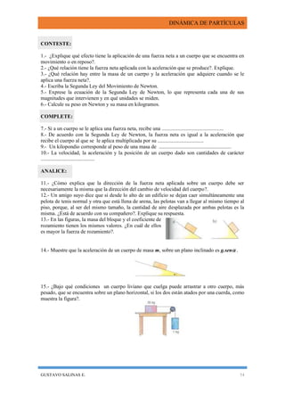 DINÁMICA DE PARTÍCULAS
GUSTAVO SALINAS E. 54
CONTESTE:
1.- ¿Explique qué efecto tiene la aplicación de una fuerza neta a un cuerpo que se encuentra en
movimiento o en reposo?.
2.- ¿Qué relación tiene la fuerza neta aplicada con la aceleración que se produce?. Explique.
3.- ¿Qué relación hay entre la masa de un cuerpo y la aceleración que adquiere cuando se le
aplica una fuerza neta?.
4.- Escriba la Segunda Ley del Movimiento de Newton.
5.- Exprese la ecuación de la Segunda Ley de Newton, lo que representa cada una de sus
magnitudes que intervienen y en qué unidades se miden.
6.- Calcule su peso en Newton y su masa en kilogramos.
COMPLETE:
7.- Si a un cuerpo se le aplica una fuerza neta, recibe una ...............................................
8.- De acuerdo con la Segunda Ley de Newton, la fuerza neta es igual a la aceleración que
recibe el cuerpo al que se le aplica multiplicada por su ...................................
9.- Un kilopondio corresponde al peso de una masa de .......................................................
10.- La velocidad, la aceleración y la posición de un cuerpo dado son cantidades de carácter
.........................................
ANALICE:
11.- ¿Cómo explica que la dirección de la fuerza neta aplicada sobre un cuerpo debe ser
necesariamente la misma que la dirección del cambio de velocidad del cuerpo?.
12.- Un amigo suyo dice que si desde lo alto de un edificio se dejan caer simultáneamente una
pelota de tenis normal y otra que está llena de arena, las pelotas van a llegar al mismo tiempo al
piso, porque, al ser del mismo tamaño, la cantidad de aire desplazada por ambas pelotas es la
misma. ¿Está de acuerdo con su compañero?. Explique su respuesta.
13.- En las figuras, la masa del bloque y el coeficiente de
rozamiento tienen los mismos valores. ¿En cuál de ellos
es mayor la fuerza de rozamiento?.
14.- Muestre que la aceleración de un cuerpo de masa m, sobre un plano inclinado es g.sen .
15.- ¿Bajo qué condiciones un cuerpo liviano que cuelga puede arrastrar a otro cuerpo, más
pesado, que se encuentra sobre un plano horizontal, si los dos están atados por una cuerda, como
muestra la figura?.
 
