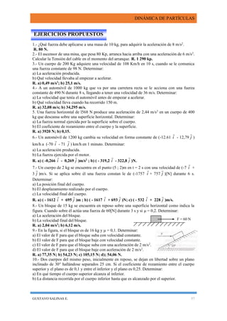DINÁMICA DE PARTÍCULAS
GUSTAVO SALINAS E. 57
1.- ¿Qué fuerza debe aplicarse a una masa de 10 kg, para adquirir la aceleración de 8 m/s2
.
R. 80 N.
2.- El ascensor de una mina, que pesa 80 Kp, arranca hacia arriba con una aceleración de 6 m/s2
.
Calcular la Tensión del cable en el momento del arranque. R. 1 290 kp.
3.- Un cuerpo de 200 Kg adquiere una velocidad de 108 Km/h en 10 s, cuando se le comunica
una fuerza constante de 98 N. Determinar:
a) La aceleración producida.
b) Qué velocidad llevaba al empezar a acelerar.
R. a) 0,49 m/s2
; b) 25,1 m/s.
4.- A un automóvil de 1000 kg que va por una carretera recta se le acciona con una fuerza
constante de 490 N durante 8 s, llegando a tener una velocidad de 36 m/s. Determinar:
a) La velocidad que tenía el automóvil antes de empezar a acelerar.
b) Qué velocidad lleva cuando ha recorrido 150 m.
R. a) 32,08 m/s; b) 34,295 m/s.
5. Una fuerza horizontal de l568 N produce una aceleración de 2,44 m/s2
en un cuerpo de 400
kg que descansa sobre una superficie horizontal. Determinar:
a) La fuerza normal ejercida por la superficie sobre el cuerpo.
b) El coeficiente de rozamiento entre el cuerpo y la superficie.
R. a) 3920 N; b) 0,15.
6.- Un automóvil de 1200 kg cambia su velocidad en forma constante de (-12.61 i

- 12,79 j

)
km/h a (-70 i

- 71 j

) km/h en 1 minuto. Determinar:
a) La aceleración producida.
b) La fuerza ejercida por el motor.
R. a) ( -0,266 i

- 0,269 j

)m/s2
; b) ( - 319,2 i

- 322,8 j

)N.
7.- Un cuerpo de 2 kg se encuentra en el punto (5 ; 2)m en t = 2 s con una velocidad de (-7 i

+
3 j

)m/s. Si se aplica sobre él una fuerza constan le de (-1757 i

+ 757 j

)[N] durante 6 s.
Determinar:
a) La posición final del cuerpo.
b) El desplazamiento realizado por el cuerpo.
c) La velocidad final del cuerpo.
R. a) ( - 1612 i

+ 695 j

)m ; b) ( - 1617 i

+ 693 j

)N; c) ( - 532 i

+ 228 j

)m/s.
8.- Un bloque de 15 kg se encuentra en reposo sobre una superficie horizontal como indica la
figura. Cuando sobre él actúa una fuerza de 60[N] durante 3 s y si  = 0,2. Determinar:
a) La aceleración del bloque.
b) La velocidad final del bloque.
R. a) 2,04 m/s2
; b) 6,12 m/s.
9.- En la figura, si el bloque es de 16 kg y  = 0,1. Determinar:
a) El valor de F para que el bloque suba con velocidad constante.
b) El valor de F para que el bloque baje con velocidad constante.
c) El valor de F para que el bloque suba con una aceleración de 2 m/s2
.
d) El valor de F para que el bloque baje con aceleración de 2 m/s2
.
R. a) 77,35 N; b) 54,23 N; c) 105,15 N; d); 54,06 N.
10.- Dos cuerpos del mismo peso, inicialmente en reposo, se dejan en libertad sobre un plano
inclinado de 30° hallándose separados 25 cm. Si el coeficiente de rozamiento entre el cuerpo
superior y el plano es de 0,1 y entre el inferior y el plano es 0,25. Determinar:
a) En qué tiempo el cuerpo superior alcanza al inferior.
b) La distancia recorrida por el cuerpo inferior hasta que es alcanzado por el superior.
EJERCICIOS PROPUESTOS
F = 60 N
 