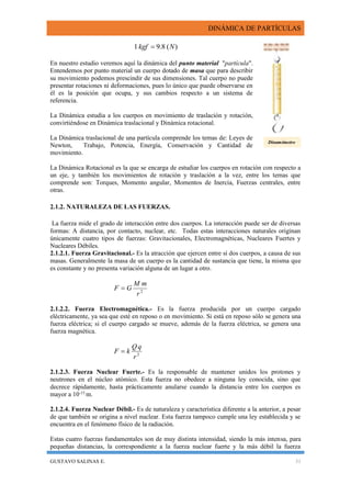 DINÁMICA DE PARTÍCULAS
GUSTAVO SALINAS E. 31
)(8.91 Nkgf 
En nuestro estudio veremos aquí la dinámica del punto material "partícula".
Entendemos por punto material un cuerpo dotado de masa que para describir
su movimiento podemos prescindir de sus dimensiones. Tal cuerpo no puede
presentar rotaciones ni deformaciones, pues lo único que puede observarse en
él es la posición que ocupa, y sus cambios respecto a un sistema de
referencia.
La Dinámica estudia a los cuerpos en movimiento de traslación y rotación,
convirtiéndose en Dinámica traslacional y Dinámica rotacional.
La Dinámica traslacional de una partícula comprende los temas de: Leyes de
Newton, Trabajo, Potencia, Energía, Conservación y Cantidad de
movimiento.
La Dinámica Rotacional es la que se encarga de estudiar los cuerpos en rotación con respecto a
un eje, y también los movimientos de rotación y traslación a la vez, entre los temas que
comprende son: Torques, Momento angular, Momentos de Inercia, Fuerzas centrales, entre
otras.
2.1.2. NATURALEZA DE LAS FUERZAS.
La fuerza mide el grado de interacción entre dos cuerpos. La interacción puede ser de diversas
formas: A distancia, por contacto, nuclear, etc. Todas estas interacciones naturales originan
únicamente cuatro tipos de fuerzas: Gravitacionales, Electromagnéticas, Nucleares Fuertes y
Nucleares Débiles.
2.1.2.1. Fuerza Gravitacional.- Es la atracción que ejercen entre sí dos cuerpos, a causa de sus
masas. Generalmente la masa de un cuerpo es la cantidad de sustancia que tiene, la misma que
es constante y no presenta variación alguna de un lugar a otro.
2
r
mM
GF 
2.1.2.2. Fuerza Electromagnética.- Es la fuerza producida por un cuerpo cargado
eléctricamente, ya sea que esté en reposo o en movimiento. Si está en reposo sólo se genera una
fuerza eléctrica; si el cuerpo cargado se mueve, además de la fuerza eléctrica, se genera una
fuerza magnética.
2
r
qQ
kF 
2.1.2.3. Fuerza Nuclear Fuerte.- Es la responsable de mantener unidos los protones y
neutrones en el núcleo atómico. Esta fuerza no obedece a ninguna ley conocida, sino que
decrece rápidamente, hasta prácticamente anularse cuando la distancia entre los cuerpos es
mayor a 10-15
m.
2.1.2.4. Fuerza Nuclear Débil.- Es de naturaleza y característica diferente a la anterior, a pesar
de que también se origina a nivel nuclear. Esta fuerza tampoco cumple una ley establecida y se
encuentra en el fenómeno físico de la radiación.
Estas cuatro fuerzas fundamentales son de muy distinta intensidad, siendo la más intensa, para
pequeñas distancias, la correspondiente a la fuerza nuclear fuerte y la más débil la fuerza
Dinamómetro
 