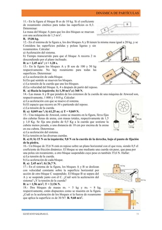 DINÁMICA DE PARTÍCULAS
GUSTAVO SALINAS E. 58
11.- En la figura el bloque B es de 10 kg. Si el coeficiente
de rozamiento cinético para todas las superficies es 0,3.
Determinar:
La masa del bloque A para que los dos bloques se muevan
con una aceleración de 1,5 m/s2
.
R. 19,86 kg.
12.- En el sistema de la figura a, los dos bloques A y B tienen la misma masa igual a 20 kg, y se
Considera las superficies pulidas y poleas ligeras y sin
rozamientos. Calcular:
a) Aceleración del sistema.
b) Tiempo transcurrido para que el bloque A recorra 2 m
descendiendo por el plano inclinado.
R: a = 2,45 m/s2
; t = 1,28 s.
13.- En la figura los bloques A y B son de 100 y 50 kg
respectivamente. No hay rozamiento para todas las
superficies. Determinar:
a) La aceleración de cada bloque.
b) En qué sentido se mueven los bloques.
c) La tensión de la cuerda que une los bloques.
d) La velocidad del bloque A, 4 s después de partir del reposo.
R. a) Hacia la izquierda; b) 1,30 m/s2
;c) 360 N.
14.- Las masas A y B que penden de los extremos de la cuerda de una máquina de Atwood son,
respectivamente, 1 000 y 1 010 g. Calcular:
a) La aceleración con que se mueve el sistema.
b) El espacio que recorre en 50 s partiendo del reposo.
c) La tensión de la cuerda.
R: a) 0,049 ms-2
; b) 61,25 m; c) T = 9,849 N.
15.- Una máquina de Atwood, como se muestra en la figura, lleva fijas
dos cubetas llenas de arena, con masas totales, respectivamente de 1,5
y 1,0 Kg. Se fija una piedra de 0,5 Kg a la cuerda que sostiene la
cubeta menos pesada, a una distancia de 10 cm por encima de la arena
en esa cubeta. Determinar.
a) La aceleración del sistema.
b) La tensión en las diversas cuerdas.
R. a) 0; b) 15 N en la izquierda; 9,8 N en la cuerda de la derecha, bajo el punto de fijación
de la piedra.
16.- Un bloque de 35,6 N está en reposo sobre un plano horizontal con el que roza, siendo 0,5 el
coeficiente de fricción dinámico. El bloque se une mediante una cuerda sin peso, que pasa por
una polea sin rozamiento, a otro bloque suspendido cuyo peso es también 35,6 N. Hallar:
a) La tensión de la cuerda.
b) La aceleración de cada bloque.
R. a) 2,45 m/s2
; b) 26,7 N.
17.- En el sistema de la figura, los bloques A y B se deslizan
con velocidad constante sobre la superficie horizontal por
acción de otro bloque C suspendido. El bloque B se separa del
A y se suspende junto con el C. ¿Cuál será la aceleración del
sistema? ¿Y la tensión de la cuerda?
R: a = 1,96 m/s2
; T = 3,136 N.
18.- Dos bloques de masas m1 = 5 kg y m2 = 8 kg,
respectivamente, están dispuestos como se muestra en la figura.
¿Cuál es la aceleración de los bloques si la fuerza de rozamiento
que aplica la superficie es de 30 N?. R. 9,68 m/s2
.
 