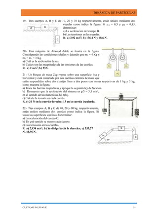 DINÁMICA DE PARTÍCULAS
GUSTAVO SALINAS E. 59
19.- Tres cuerpos A, B y C de 10, 20 y 30 kg respectivamente, están unidos mediante dos
cuerdas como indica la figura. Si A = 0,3 y B = 0,15,
determinar:
a) La aceleración del cuerpo B.
b) Las tensiones en las cuerdas.
R: a) 3,92 m/s2
; b) 176,4 N y 68,6 N.
20.- Una máquina de Atwood doble se ilustra en la figura.
Considerando las condiciones ideales y dejando que m3 = 4 Kg y
m1 = m2 = 3 Kg.
a) Cuál es la aceleración de m3.
b) Cuáles son las magnitudes de las tensiones de las cuerdas.
R. a) 2 m/s2
; b) 23N.
21.- Un bloque de masa 2kg reposa sobre una superficie lisa y
horizontal y está conectada por dos cuerdas carentes de masa que
están suspendidas sobre dos clavijas lisas a dos pesos con masas respectivas de 1 kg y 3 kg,
como muestra la figura.
a) Trace las fuerzas respectivas y aplique la segunda ley de Newton.
b) Demuestre que la aceleración del sistema es g/3 = 3,3 m/s2
,
en el sentido de las manecillas del reloj.
c) Calcule la tensión en cada cuerda.
R. c) 20 N en la cuerda derecha; 13 en la cuerda izquierda.
22.- Tres cuerpos A, B y C de 40, 20 y 60 kg, respectivamente,
están unidos mediante dos cuerdas como indica la figura. Si
todas las superficies son lisas. Determinar:
a) La aceleración del cuerpo C.
b) En qué sentido se mueve cada cuerpo.
c) Las tensiones en las cuerdas.
R. a) 2,934 m/s2
; b) Se dirige hacia la derecha; c) 353,27
N, 44,96 N.
 