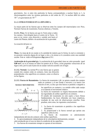 DINÁMICA DE PARTÍCULAS
GUSTAVO SALINAS E. 32
gravitatoria. Así, si entre dos partículas la fuerza correspondiente a nuclear fuerte es 1, la
electromagnética entre las mismas partículas es del orden de 10-2
, la nuclear débil de orden
5
10
y la gravitatoria de 39
10
2.1..3. OTRAS FUERZAS EN LA DINAMICA.
La mayor parte de las fuerzas que se observan entre los cuerpos del macroscópico son: Peso,
Normal, Fuerzas de rozamiento, Fuerzas elásticas y Tensión.
2.1.3.1. Peso.- Es la fuerza con que la Tierra atrae a todos
los cuerpos. Está dirigida hacia el centro de la Tierra. El
peso es un vector, cuya dirección y sentido será hacia el
centro del Planeta, debido a la aceleración de la gravedad.
La ecuación del peso es:
gmW . .
Masa.- La masa m de un cuerpo es la cantidad de materia que lo forma, la cual es constante y
no presenta variación alguna de un lugar a otro, a la misma se le considera como una cantidad
escalar. Esta se mide en Kilogramos (kg.) para el S.I.
Aceleración de la gravedad (g).- La aceleración de la gravedad, tiene un valor promedio igual
9,80 m/s2
, no es la misma en todos los puntos de la Tierra, existe pequeñas variaciones de un
lugar a otro, por la cual el peso de un cuerpo varía de acuerdo con el lugar.
2.1.3.2. Normal.- La normal N es una fuerza que se genera
cuando dos cuerpos están en contacto, tiene una dirección
perpendicular a las superficies en contacto, como se observa
en las figuras.
2.1.3.3. Fuerza de Rozamiento.- La fuerza de rozamiento ( fr ) se genera cuando dos cuerpos
están en contacto y el uno tiende a moverse o se mueve con
relación al otro, se dice que ésta fuerza es paralela o tangente a
las superficies en contacto y su sentido sobre cada cuerpo
es el opuesto al movimiento relativo.
La fuerza de rozamiento se origina básicamente debido a
las rugosidades de ambas superficies en contacto.
El estudio del rozamiento no está sujeto a leyes físicas
fundamentales; las leyes obtenidas son leyes empíricas,
resultado de una serie de observaciones sencillas. Estas
prueban, entre otras, las siguientes conclusiones:
1. La fuerza de rozamiento es paralela a las superficies
deslizantes.
2. Es proporcional a la fuerza normal que aprieta una
superficie sobre la otra.
3. La fuerza de rozamiento es prácticamente
independiente del área de contacto entre ambas superficies.
4. Es aproximadamente independiente de la velocidad de deslizamiento, siempre que el
calor producido por el roce no altere la condición de las superficies.
5. Las fuerzas de rozamiento siempre se oponen al movimiento.
N
N
N
frs = 0
frs F
Ffrs
F = 0
frs > µs.N
frs = F
NO HAY MOVIMIENTO
 