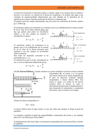 DINÁMICA DE PARTÍCULAS
GUSTAVO SALINAS E. 33
F
x
x
F
F
Fe
Fe
La fuerza de rozamiento se denomina estática o cinética, según si los cuerpos entre sí, tiendan a
moverse o se muevan. La relación de la fuerza de rozamiento y la normal, dan lugar a una
constante de proporcionalidad adimensional, que sólo depende de la naturaleza de las
superficies en contacto, llamada coeficiente de fricción o rozamiento ().
En general, para dos cuerpos determinados, hay dos clases de coeficientes de fricción; estático
s y cinético k.
El coeficiente estático de rozamiento es un número que al ser multiplicado por la fuerza normal
N, da el valor de la fuerza mínima (frmin) que
hay que aplicar para poner en movimiento
relativo a los dos cuerpos en contacto e
inicialmente en reposo.
Nfr s . ;
N
fr
s 
El coeficiente cinético de rozamiento es el
número que al ser multiplicado por la normal
N, da el valor de la fuerza necesaria para
mantener a los dos cuerpos en movimiento
relativo uniforme.
Para todos los materiales conocidos se ha
encontrado que s  k.
El coeficiente k, que es el que normalmente se
usa, a veces se representa simplemente por .
Nfr k . ;
N
fr
k 
2.1.3.4. Fuerzas Elásticas.- Cuando estiramos un resorte mediante una fuerza externa, llamada
deformadora (F), el resorte a su vez genera
otra fuerza interna de la misma magnitud que
F pero en dirección contraria, llamada
recuperadora o fuerza elástica (Fe). Esta
fuerza se opone a la acción de las fuerzas
externas sobre el resorte, su valor es
directamente proporcional al desplazamiento o
más claramente al estiramiento o compresión
del resorte, como se observa en la figura.
Entonces la fuerza recuperadora es:
xkFe  .
La fuerza elástica tiene el signo menos (-), por que indica que siempre se dirige al punto de
equilibrio.
La constante k significa el grado de compresibilidad o estiramiento del resorte, y sus unidades
para el S.I. son Newton por metro (Nm-1
).
El desplazamiento del resorte (x), es la distancia comprendida entre la posición final y el punto
de equilibrio.
F
a
N
N
N
frmám = F
MOV.INMINENTE
v = cte
Ffrmáx
Frk
F
Frk
MOV.UNIFORME
MOV. ACELERADO
frmám = µk.N
Frk = µk.N
Frk < F
Frk = F
Frk = µk.N
 
