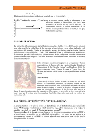 DINÁMICA DE PARTÍCULAS
GUSTAVO SALINAS E. 34
oxxx 
El alargamiento se mide en unidades de longitud, que es el metro (m).
2.1.3.5. Tensión.- La tensión (T), es la que se presenta en una cuerda, la misma que es un
elemento flexible e inextensible que sirve para
transmitir la acción de una fuerza aplicada. En
condiciones ideales la fuerza transmitida es la
misma en cualquier sección de la cuerda, o sea que,
la fuerza no se pierde.
2.2. LEYES DE NEWTON
La iniciación del conocimiento de la Dinámica se debe a Galileo (1564-1642), quién observó
con toda atención la caída libre de los cuerpos, el movimiento en un plano inclinado y el
movimiento del péndulo. Gracias a los múltiples aportes de Galileo para la ciencia, Newton
pudo formular con precisión las "LEYES DEL MOVIMIENTO", y así fundamentar sólidamente
la dinámica, que en Relatividad dice: "el movimiento de los cuerpos en todos los laboratorios
que se desplazan unos respecto a los otros de manera rectilínea uniforme, transcurre de acuerdo
a unas mismas leyes"
Estos principios constituyen los pilares de la Mecánica, y fueron
enunciados en la famosa obra de Newton titulada "Principios
Matemáticos de la Filosofía Natural", publicada en 1686. Se
conocen también como Primera, Segunda y Tercera Leyes de
Newton, de acuerdo con el orden en que aparecieron en la obra
citada.
Isaac Newton
Newton nació el día de Navidad de 1642, el mismo año que murió
Galilea, en Woolsthorpe, Inglaterra. De pequeño Newton fue un
estudiante poco aventajado, hasta el día (cuenta la leyenda) en que se
cansó de que le ganara el primero de la clase; entonces se aplicó
hasta que consiguió deshancarle. A los dieciocho años empezó a
llamar la atención su interés por las matemáticas. Mal granjero va a ser, dijo su tio, y convenció a la
madre para que le enviara a la Universidad de Cambridge. Nueve años más tarde era profesor de
matemáticas allí.
2.2.1. PRIMERA LEY DE NEWTON O "LEY DE LA INERCIA".
A esta ley también se lo conoce como Ley de la Inercia o Ley de la Estática, cuyo enunciado
dice: "Todo cuerpo continúa en su estado de reposo o de MRU, a menos que se le obligue a
cambiar ese estado por medio de fuerzas que actúan sobre él".
Se denomina Ley de la Inercia porque el cuerpo por sí mismo permanece en reposo en MRU y
si experimenta un cambio en su velocidad (aceleración), en contra de su tendencia a
permanecer en reposo o en MRU, es porque sobre él actúa una fuerza neta exterior que le
obliga a cambiar de estado.
T
F
 