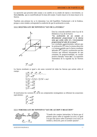 DINÁMICA DE PARTÍCULAS
GUSTAVO SALINAS E. 35
FB/A = - FA/B
La oposición que presenta todo cuerpo a un cambio en su estado de reposo o movimiento, se
llama inercia, que es cuantificada por la masa del cuerpo. Cuanto mayor es la masa mayor es la
Inercia.
También esta primera ley se lo denomina: Ley del Equilibrio Traslacional o de la Estática,
porque a estos estados corresponde la condición de que la aceleración es nula.
2.2.2. SEGUNDA LEY DE NEWTON O "LEY DE LA FUERZA"
Esta ley conocida también como Ley de la
Dinámica o Ley de la Fuerza:
"La aceleración de un cuerpo es
directamente proporcional a la fuerza
neta que actúa sobre él, e inversamente
proporcional al valor de su masa".
Los resultados experimentales indican que
la aceleración ( a) tiene la misma dirección
y el mismo sentido que la fuerza resultante
aplicada ( F ). Fuerza y aceleración son dos
vectores que difieren únicamente de una
constante de proporcionalidad, un escalar
positivo llamado "masa (m)". La expresión
matemática de la segunda ley de Newton
es:
amF .
La fuerza resultante es igual a ala suma vectorial de todas las fuerzas que actúan sobre el
cuerpo:
.......321  FFFF
amF .
z
y
x
amFz
amFy
amFx
amkFzjFyiFx
.
.
.
.





Si resolvemos los vectores F y a en sus componentes rectangulares se obtienen las ecuaciones
equivalentes:
xx amF .
yy amF .
zz amF .
2.2.3. TERCERA LEY DE NEWTON O "LEY DE ACCION Y REACCION"
"Cuando dos cuerpos interactúan, la fuerza que el
primero ejerce sobre el segundo (acción), es igual
a la que éste ejerce sobre el primero (reacción), en
módulo y dirección, pero en sentido opuesto".
 