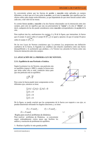 DINÁMICA DE PARTÍCULAS
GUSTAVO SALINAS E. 36
Es conveniente aclarar que las fuerzas de acción y reacción están aplicadas en cuerpos
diferentes, es decir que en el uno actúa la acción y en el otro la reacción, esto significa que los
efectos sobre cada cuerpo serán diferentes, ya que dependerán de que otras fuerzas actúen sobre
cada uno, o del valor de las masas.
Es común llamar acción y reacción a las dos fuerzas relacionadas con la interacción entre dos
cuerpos, pero esto no significa que una sea precisamente la "causa" y la otra el "efecto", es
decir, cualquiera de las dos puede considerarse como reacción correspondiente a la acción de la
otra.
Para explicar ésta ley, analizaremos los cuerpos A y B de la figura, que interactúan, la fuerza
que el cuerpo A ejerce sobre el cuerpo B  BAF / es igual y opuesta a la que el cuerpo B ejerce
sobre el cuerpo A  ABF / .
De las tres Leyes de Newton concluimos que: La primera Ley proporciona una definición
cualitativa de la fuerza, la Segunda Ley establece una relación cuantitativa entre una fuerza
desequilibrante y la aceleración que produce, y la Tercera Ley presenta la Fuerza como una
forma de interacción entre dos cuerpos.
2.3. APLICACIÓN DE LA PRIMERA LEY DE NEWTON.
2.3.1. Equilibrio de una Partícula o Estática.
Según la primera Ley de Newton, una partícula esta
en equilibrio (reposo o MRU), cuando la fuerza neta
que actúa sobre ella es nula, condición única para
que una partícula esté en equilibrio:
0 F
Pero como la fuerza puede tener componentes en los
diferentes ejes, entonces se tiene:
0
0
0
0




Fz
Fy
Fx
kFzjFyiFx

De la figura, se puede concluir que las componentes de la fuerza con respecto a sus ejes, se
pueden determinar utilizando los ángulos directores, y se tiene:
xFFx cos ; yFFy cos ;
zFFz cos
Reglas para resolver problemas de dinámica.
Para resolver problemas de Dinámica, es conveniente
seguir ordenadamente ciertos pasos que faciliten los
análisis y resolución de problemas de equilibrio.
1.- Realizar el gráfico lo más grande posible.
1y 2
 