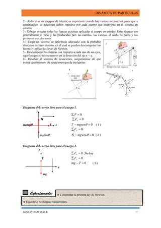 DINÁMICA DE PARTÍCULAS
GUSTAVO SALINAS E. 37
Experimento:
2.- Aislar él o los cuerpos de interés, es importante cuando hay varios cuerpos, los pasos que a
continuación se describen deben repetirse por cada cuerpo que interviene en el sistema en
estudio.
3.- Dibujar o trazar todas las fuerzas externas aplicadas al cuerpo en estudio: Estas fuerzas son
generalmente el peso y las producidas por: las cuerdas, las varillas, el suelo, la pared y los
pivotes o articulaciones.
4.- Elegir un sistema de referencia adecuado con la probable
dirección del movimiento, en el cual se pueden descomponer las
fuerzas y aplicar las leyes de Newton.
5.- Descomponer las fuerzas con respecto a cada uno de sus ejes,
aquellas que no se encuentren en la dirección del eje x – y.
6.- Resolver el sistema de ecuaciones, asegurándose de que
exista igual número de ecuaciones que de incógnitas.
Diagrama del cuerpo libre para el cuerpo 1.
y
0 F
N 0 xF
mgsen T x 0 mgsenT ( 1 )
0 yF
mgcos 0cos  mgN ( 2 )
Diagrama del cuerpo libre para el cuerpo 2.
y
0 xF ;No hay
T 0 yF
0 Tmg ( 3 )
x
mg
  Comprobar la primera ley de Newton.
 Equilibrio de fuerzas concurrentes.
3
4 5
 