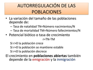 AUTORREGULACIÓN DE LAS
POBLACIONES
• La variación del tamaño de las poblaciones
depende de:
– Tasa de natalidad TN=Número nacimientos/N
– Tasa de mortalidad TM=Número fallecimientos/N
• Potencial biótico o tasa de crecimiento
r=TN-TM
Si r>0 la población crece
Si r=0 la población se mantiene estable
Si r<0 la población decrece
El crecimiento en poblaciones abiertas también
depende de la emigración y la inmigración
 