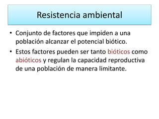 Resistencia ambiental
• Conjunto de factores que impiden a una
población alcanzar el potencial biótico.
• Estos factores pueden ser tanto bióticos como
abióticos y regulan la capacidad reproductiva
de una población de manera limitante.
 