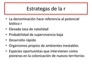 Estrategas de la r
• La denominación hace referencia al potencial
biótico r
• Elevada tasa de natalidad
• Probabilidad de supervivencia baja
• Desarrollo rápido
• Organismos propios de ambientes inestables
• Especies oportunistas que intervienen como
pioneras en la colonización de nuevos territorios
 