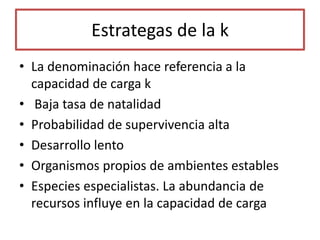 Estrategas de la k
• La denominación hace referencia a la
capacidad de carga k
• Baja tasa de natalidad
• Probabilidad de supervivencia alta
• Desarrollo lento
• Organismos propios de ambientes estables
• Especies especialistas. La abundancia de
recursos influye en la capacidad de carga
 