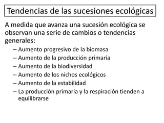 Tendencias de las sucesiones ecológicas
A medida que avanza una sucesión ecológica se
observan una serie de cambios o tendencias
generales:
– Aumento progresivo de la biomasa
– Aumento de la producción primaria
– Aumento de la biodiversidad
– Aumento de los nichos ecológicos
– Aumento de la estabilidad
– La producción primaria y la respiración tienden a
equilibrarse
 