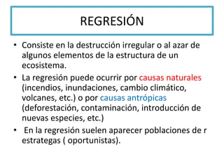 REGRESIÓN
• Consiste en la destrucción irregular o al azar de
algunos elementos de la estructura de un
ecosistema.
• La regresión puede ocurrir por causas naturales
(incendios, inundaciones, cambio climático,
volcanes, etc.) o por causas antrópicas
(deforestación, contaminación, introducción de
nuevas especies, etc.)
• En la regresión suelen aparecer poblaciones de r
estrategas ( oportunistas).
 