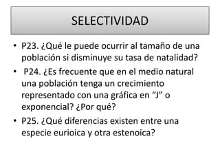 SELECTIVIDAD
• P23. ¿Qué le puede ocurrir al tamaño de una
población si disminuye su tasa de natalidad?
• P24. ¿Es frecuente que en el medio natural
una población tenga un crecimiento
representado con una gráfica en “J” o
exponencial? ¿Por qué?
• P25. ¿Qué diferencias existen entre una
especie eurioica y otra estenoica?
 