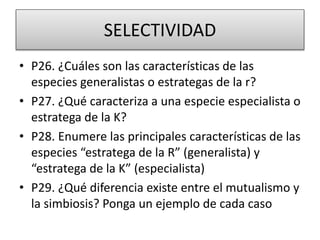 SELECTIVIDAD
• P26. ¿Cuáles son las características de las
especies generalistas o estrategas de la r?
• P27. ¿Qué caracteriza a una especie especialista o
estratega de la K?
• P28. Enumere las principales características de las
especies “estratega de la R” (generalista) y
“estratega de la K” (especialista)
• P29. ¿Qué diferencia existe entre el mutualismo y
la simbiosis? Ponga un ejemplo de cada caso
 