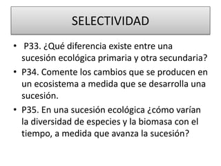 SELECTIVIDAD
• P33. ¿Qué diferencia existe entre una
sucesión ecológica primaria y otra secundaria?
• P34. Comente los cambios que se producen en
un ecosistema a medida que se desarrolla una
sucesión.
• P35. En una sucesión ecológica ¿cómo varían
la diversidad de especies y la biomasa con el
tiempo, a medida que avanza la sucesión?
 