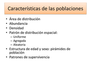 Características de las poblaciones
• Área de distribución
• Abundancia
• Densidad
• Patrón de distribución espacial:
– Uniforme
– Agregada
– Aleatoria
• Estructura de edad y sexo: pirámides de
población
• Patrones de supervivencia
 