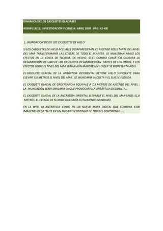 DINÁMICA DE LOS CASQUETES GLACIARES

ROBIN E.BELL. (INVESTIGACIÓN Y CIENCIA. ABRIL 2008 . PÁG. 42-49)



[…INUNDACIÓN DESDE LOS CASQUETES DE HIELO

SI LOS CASQUETES DE HIELO ACTUALES DESAPARECIERAN, EL ASCENSO RESULTANTE DEL NIVEL
DEL MAR TRANSFORMARÍA LAS COSTAS DE TODO EL PLANETA. SE MUESTRAN ABAJO LOS
EFECTOS EN LA COSTA DE FLORIDA. DE HECHO, SI EL CAMBIO CLIMÁTICO CAUSARA LA
DESAPARICIÓN DE UNO DE LOS CASQUETES DESAPARECERÍAN PARTES DE LOS OTROS, Y LOS
EFECTOS SOBRE EL NIVEL DEL MAR SERIAN AÚN MAYORES DE LO QUE SE REPRESENTA AQUÍ.

EL CASQUETE GLACIAL DE LA ANTÁRTIDA OCCIDENTAL RETIENE HIELO SUFICIENTE PARA
ELEVAR 5,8 METROS EL NIVEL DEL MAR. SE INUNDARÍA LA COSTA Y EL SUR DE FLORIDA.

EL CASQUETE GLACIAL DE GROENLANDIA EQUIVALE A 7,3 METROS DE ASCENSO DEL NIVEL :
LA INUNDACIÓN SERÍA SIMILAR A LA QUE PROVOCARÍA LA ANTÁRTIDA OCCIDENTAL.

EL CASQUETE GLACIAL DE LA ANTÁRTIDA ORIENTAL ELEVARLA EL NIVEL DEL MAR UNOS 51,8
METROS. EL ESTADO DE FLORIDA QUEDARÍA TOTALMENTE INUNDADO.

EN LA WEB. LA ANTÁRTIDA COMO EN UN NUEVO MAPA DIGITAL QUE COMBINA 1100
IMÁGENES DE SATÉLITE EN UN MOSAICO CONTINUO DE TODO EL CONTINENTE. ...]
 