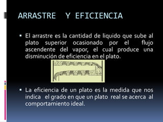 ARRASTRE         Y EFICIENCIA

 El arrastre es la cantidad de liquido que sube al
  plato superior ocasionado por el            flujo
  ascendente del vapor, el cual produce una
  disminución de eficiencia en el plato.




 La eficiencia de un plato es la medida que nos
  indica el grado en que un plato real se acerca al
  comportamiento ideal.
 