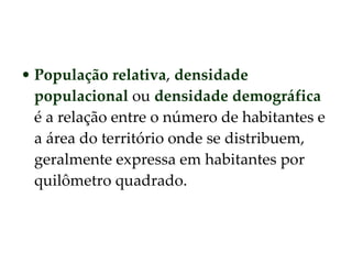 População relativa ,  densidade populacional  ou  densidade demográfica  é a relação entre o número de habitantes e a área do território onde se distribuem, geralmente expressa em habitantes por quilômetro quadrado.  