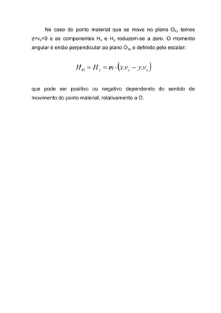 No caso do ponto material que se move no plano Oxy temos
z=vz=0 e as componentes Hx e Hy reduzem-se a zero. O momento
angular é então perpendicular ao plano Oxy e definido pelo escalar:
( )xyzO vyvxmHH .. −⋅==
que pode ser positivo ou negativo dependendo do sentido de
movimento do ponto material, relativamente a O.
 
