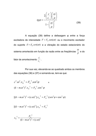 2
1
..2






−












=
p
pc
c
tg c
ω
ω
ϕ
(39)
A equação (39) define a defasagem φ entre a força
excitadora de intensidade )sen(. tFF m ω= ou o movimento excitador
do suporte )(. tsenm ωδδ = e a vibração do estado estacionário do
sistema amortecido em função da razão entre as freqüências
p
ω
e do
fator de amortecimento
cc
c
.
Por sua vez, elevando-se ao quadrado ambos os membros
das equações (36) e (37) e somando-se, tem-se que:
ϕω 22222
... senFxc mm = +
ϕω 22222
cos..).( mm Fxmk =−
)cos.(].).().[( 2222222
ϕϕωω +=+− senFxcmk mm
22222
].).().[( mm Fxcmk =+− ωω
222
2
2
).().( ωω cmk
F
x m
m
+−
=
 