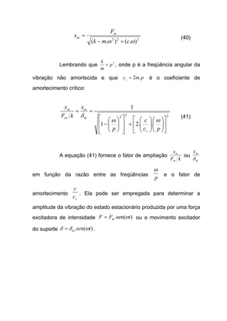 222
).().( ωω cmk
F
x m
m
+−
= (40)
Lembrando que 2
p
m
k
= , onde p é a freqüência angular da
vibração não amortecida e que pmcc .2= é o coeficiente de
amortecimento crítico:
222
..21
1


















+














−
==
pc
c
p
x
kF
x
c
m
m
m
m
ωω
δ (41)
A equação (41) fornece o fator de ampliação
kF
x
m
m
ou
m
mx
δ
em função da razão entre as freqüências
p
ω
e o fator de
amortecimento
cc
c
. Ela pode ser empregada para determinar a
amplitude da vibração do estado estacionário produzida por uma força
excitadora de intensidade )sen(. tFF m ω= ou o movimento excitador
do suporte )(. tsenm ωδδ = .
 