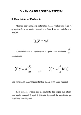 DINÂMICA DO PONTO MATERIAL
5. Quantidade de Movimento
Quando sobre um ponto material de massa m atua uma força F,
a aceleração a do ponto material e a força F devem satisfazer à
relação:
amF
rr
.=∑
Substituindo-se a aceleração a pela sua derivada
dt
vd
r
,
escrevemos:
dt
vd
mF
rr
.=∑ ou
( )vm
dt
d
F
rr
=∑
uma vez que se considera constante a massa m do ponto material.
Esta equação mostra que a resultante das forças que atuam
num ponto material é igual à derivada temporal da quantidade de
movimento desse ponto.
 