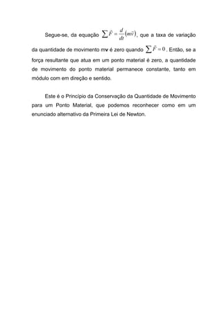 Segue-se, da equação ( )vm
dt
d
F
rr
=∑ , que a taxa de variação
da quantidade de movimento mv é zero quando 0=∑F
r
. Então, se a
força resultante que atua em um ponto material é zero, a quantidade
de movimento do ponto material permanece constante, tanto em
módulo com em direção e sentido.
Este é o Princípio da Conservação da Quantidade de Movimento
para um Ponto Material, que podemos reconhecer como em um
enunciado alternativo da Primeira Lei de Newton.
 