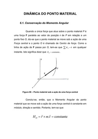 DINÂMICA DO PONTO MATERIAL
6.1. Conservação do Momento Angular
Quando a única força que atua sobre o ponto material P é
uma força F paralela ao vetor de posição r de P em relação a um
ponto fixo O, diz-se que o ponto material se move sob a ação de uma
Força central e o ponto O é chamado de Centro de força. Como a
linha de ação de F passa por O, tem-se que 0=∑ OM em qualquer
instante. Isto significa dizer que constante=OH .
Figura 06 – Ponto material sob a ação de uma força central
Conclui-se, então, que o Momento Angular do ponto
material que se move sob a ação de uma força central é constante em
módulo, direção e sentido. Portanto, tem-se que:
constante. =×= vmrHO
rr
 