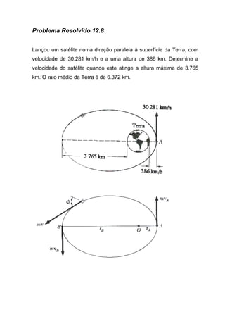 Problema Resolvido 12.8
Lançou um satélite numa direção paralela à superfície da Terra, com
velocidade de 30.281 km/h e a uma altura de 386 km. Determine a
velocidade do satélite quando este atinge a altura máxima de 3.765
km. O raio médio da Terra é de 6.372 km.
 