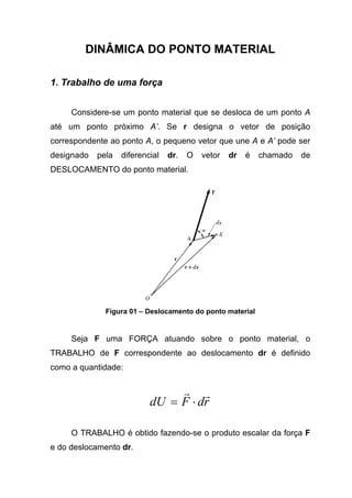DINÂMICA DO PONTO MATERIAL
1. Trabalho de uma força
Considere-se um ponto material que se desloca de um ponto A
até um ponto próximo A’. Se r designa o vetor de posição
correspondente ao ponto A, o pequeno vetor que une A e A’ pode ser
designado pela diferencial dr. O vetor dr é chamado de
DESLOCAMENTO do ponto material.
Figura 01 – Deslocamento do ponto material
Seja F uma FORÇA atuando sobre o ponto material, o
TRABALHO de F correspondente ao deslocamento dr é definido
como a quantidade:
rdFdU
rr
⋅=
O TRABALHO é obtido fazendo-se o produto escalar da força F
e do deslocamento dr.
 