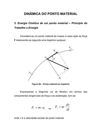 DINÂMICA DO PONTO MATERIAL
2. Energia Cinética de um ponto material – Princípio do
Trabalho e Energia
Considere-se um ponto material de massa m soba ação da força
F deslocando-se segundo uma trajetória qualquer.
Figura 08 – Ponto material em trajetória
Expressando a Segunda Lei de Newton em termos das
componentes tangenciais da força e da aceleração, tem-se:
tt amF ⋅= ou
dt
dv
mFt ⋅=
onde v é a velocidade escalar do ponto material.
 