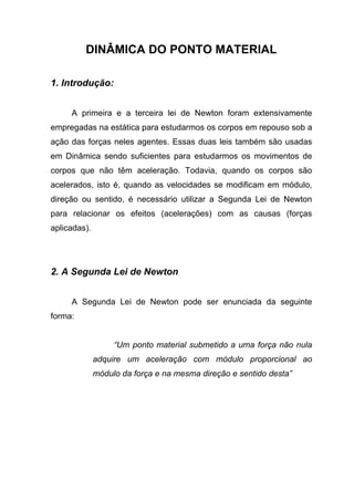 DINÂMICA DO PONTO MATERIAL
1. Introdução:
A primeira e a terceira lei de Newton foram extensivamente
empregadas na estática para estudarmos os corpos em repouso sob a
ação das forças neles agentes. Essas duas leis também são usadas
em Dinâmica sendo suficientes para estudarmos os movimentos de
corpos que não têm aceleração. Todavia, quando os corpos são
acelerados, isto é, quando as velocidades se modificam em módulo,
direção ou sentido, é necessário utilizar a Segunda Lei de Newton
para relacionar os efeitos (acelerações) com as causas (forças
aplicadas).
2. A Segunda Lei de Newton
A Segunda Lei de Newton pode ser enunciada da seguinte
forma:
“Um ponto material submetido a uma força não nula
adquire um aceleração com módulo proporcional ao
módulo da força e na mesma direção e sentido desta”
 