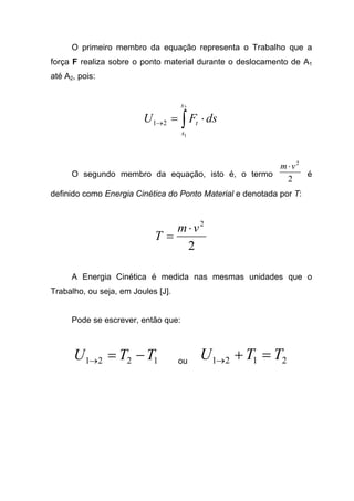 O primeiro membro da equação representa o Trabalho que a
força F realiza sobre o ponto material durante o deslocamento de A1
até A2, pois:
∫ ⋅=→
2
1
21
s
s
t dsFU
O segundo membro da equação, isto é, o termo
2
2
vm⋅
é
definido como Energia Cinética do Ponto Material e denotada por T:
2
2
vm
T
⋅
=
A Energia Cinética é medida nas mesmas unidades que o
Trabalho, ou seja, em Joules [J].
Pode se escrever, então que:
1221 TTU −=→ ou 2121 TTU =+→
 