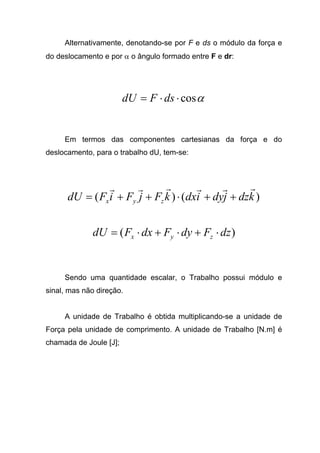 Alternativamente, denotando-se por F e ds o módulo da força e
do deslocamento e por α o ângulo formado entre F e dr:
αcos⋅⋅= dsFdU
Em termos das componentes cartesianas da força e do
deslocamento, para o trabalho dU, tem-se:
)()( kdzjdyidxkFjFiFdU zyx
rrrrrr
++⋅++=
)( dzFdyFdxFdU zyx ⋅+⋅+⋅=
Sendo uma quantidade escalar, o Trabalho possui módulo e
sinal, mas não direção.
A unidade de Trabalho é obtida multiplicando-se a unidade de
Força pela unidade de comprimento. A unidade de Trabalho [N.m] é
chamada de Joule [J];
 