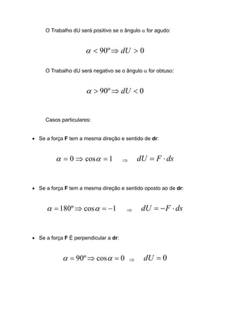 O Trabalho dU será positivo se o ângulo α for agudo:
0º90 >⇒< dUα
O Trabalho dU será negativo se o ângulo α for obtuso:
0º90 <⇒> dUα
Casos particulares:
• Se a força F tem a mesma direção e sentido de dr:
1cos0 =⇒= αα ⇒ dsFdU ⋅=
• Se a força F tem a mesma direção e sentido oposto ao de dr:
1cosº180 −=⇒= αα ⇒ dsFdU ⋅−=
• Se a força F É perpendicular a dr:
0cosº90 =⇒= αα ⇒ 0=dU
 