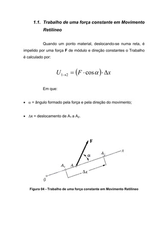 1.1. Trabalho de uma força constante em Movimento
Retilíneo
Quando um ponto material, deslocando-se numa reta, é
impelido por uma força F de módulo e direção constantes o Trabalho
é calculado por:
( ) xFU ∆⋅⋅=→ αcos21
Em que:
• α = ângulo formado pela força e pela direção do movimento;
• ∆x = deslocamento de A1 a A2.
Figura 04 - Trabalho de uma força constante em Movimento Retilíneo
 